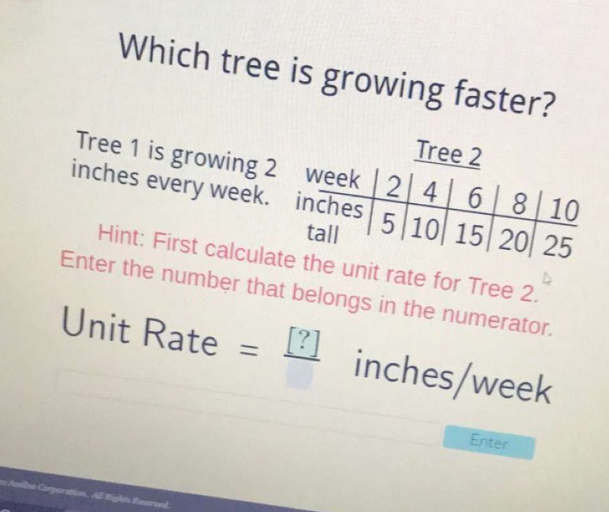 Which tree is growing faster?
Tree 1 is growing 2 week 2 Tree 2 inches every week. Week inches \( \mid \)\begin{tabular}{c|c|c|c}  & 4 & 6 & 8 & 10 \\ \hline \end{tabular}
Hint: First calculate the unit rate for tree \( 2 . \) Enter the number that belongs in the numerator. Unit Rate \( =\underline{[?]} \) inches/week