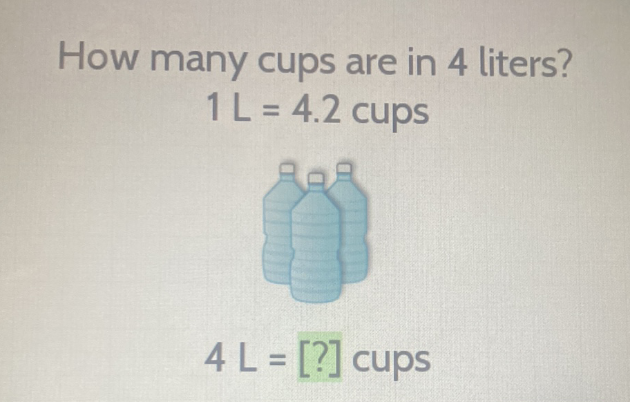 How many cups are in 4 liters?
\( 1 \mathrm{~L}=4.2 \mathrm{cups} \)
\( 4 L=[?] \) cups
