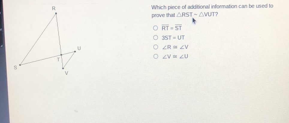 Which piece of additional information can be used to prove that \( \triangle \mathrm{RST} \sim \triangle \mathrm{VUT} ? \)
\( \overline{\mathrm{RT}}=\overline{\mathrm{ST}} \)
\( 3 S T=U T \)
\( \angle R \cong \angle V \)
\( \angle \mathrm{V} \cong \angle \mathrm{U} \)