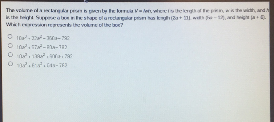The volume of a rectangular prism is given by the formula \( V=h h \), where \( / \) is the length of the prism, \( w \) is the width, and \( h \) is the height. Suppose a box in the shape of a rectangular prism has length \( (2 a+11) \), width \( (5 a-12) \), and height \( (a+6) \). Which expression represents the volume of the box?
\( 10 a^{3}+22 a^{2}-360 a-792 \)
\( 10 a^{3}+67 a^{2}-90 a-792 \)
\( 10 a^{3}+139 a^{2}+606 a+792 \)
\( 10 a^{3}+91 a^{2}+54 a-792 \)