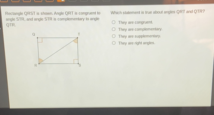 Rectangle QRST is shown. Angle QRT is congruent to
Which statement is true about angles QRT and QTR? angle STR, and angle STR is complementary to angle QTR.
They are congruent.
They are complementary,
They are supplementary,
They are right angles.