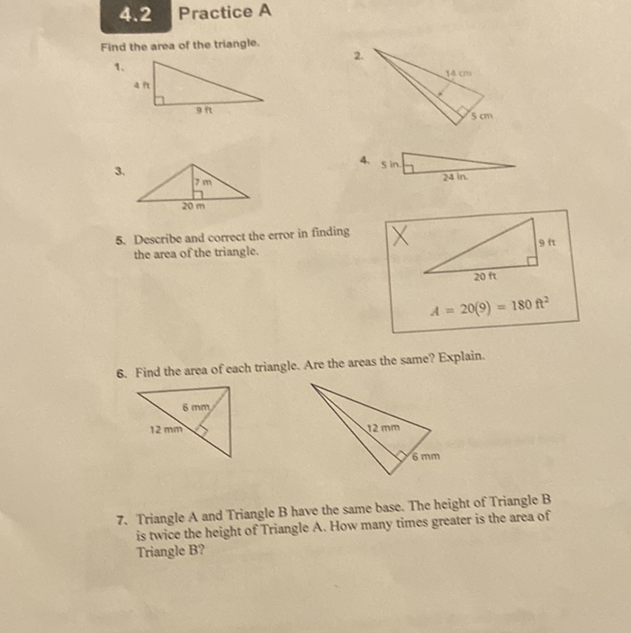 4.2 Practice A
Find the area of the triangle.
1.
\( 3 . \)
5. Describe and correct the crror in finding the area of the triangle.
6. Find the area of cach triangle. Are the areas the same? Explain.
7. Triangle \( \mathrm{A} \) and Triangle \( \mathrm{B} \) have the same base. The height of Triangle \( \mathrm{B} \) is twice the height of Triangle A. How many times greater is the area of Triangle B?