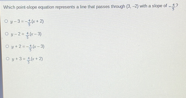 Which point-slope equation represents a line that passes through \( (3,-2) \) with a slope of \( -\frac{4}{5} ? \)
\( y-3=-\frac{4}{5}(x+2) \)
\( y-2=\frac{4}{5}(x-3) \)
\( y+2=-\frac{4}{5}(x-3) \)
\( y+3=\frac{4}{5}(x+2) \)