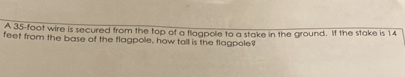 A 35 -foot wire is secured from the top of a flagpole to a stake in the ground. If the stake is 14 feet from the base of the flagpole, how tall is the flagpole?