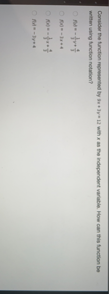 Consider the function represented by \( 9 x+3 y=12 \) with \( x \) as the independent variable. How can this function be Written using function notation?
\( f(v)=-\frac{1}{3} y+\frac{4}{3} \)
\( f(x)=-3 x+4 \)
\( f(x)=-\frac{1}{3} x+\frac{4}{3} \)
\( f(y)=-3 y+4 \)