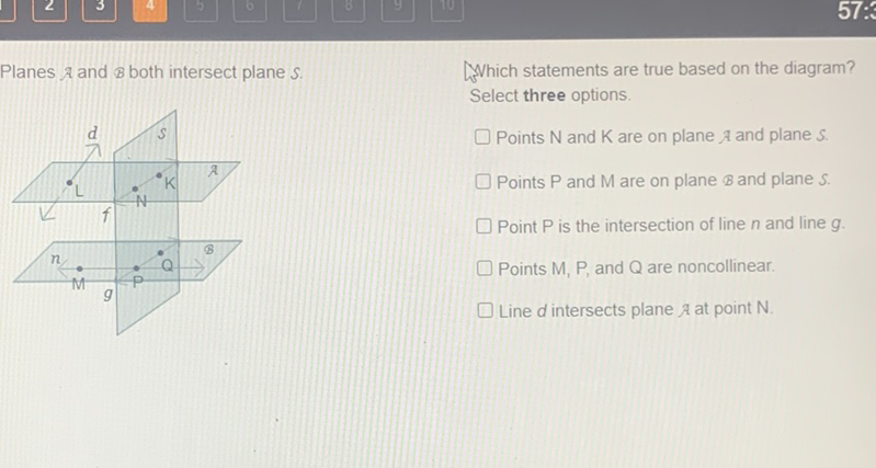 Planes \( \mathcal{\text { and }} \mathcal{B} \) both intersect plane \( S \).
Which statements are true based on the diagram? Select three options.
Points \( N \) and \( K \) are on plane \( \mathcal{\text { and plane }} S \).
Points \( \mathrm{P} \) and \( \mathrm{M} \) are on plane \( \mathcal{B} \) and plane \( S \).
Point \( P \) is the intersection of line \( n \) and line \( g \).
Points \( M, P \), and \( Q \) are noncollinear.
Line \( d \) intersects plane \( \mathcal{A} \) at point \( \mathrm{N} \).