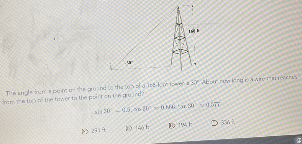 The angle from a point on the ground to the top of a 168 -foot tower is \( 30^{\circ} \). About how long is a wire that reaches from the top of the tower to the point on the ground?
\[
\sin 30^{\circ}=0.5, \cos 30^{\circ} \approx 0.866, \tan 30^{\circ} \approx 0.577
\]
(E) \( 291 \mathrm{ft} \)
(G) \( 146 \mathrm{ft} \)
(H) \( 194 \mathrm{ft} \)
(1) \( 336 \mathrm{ft} \)