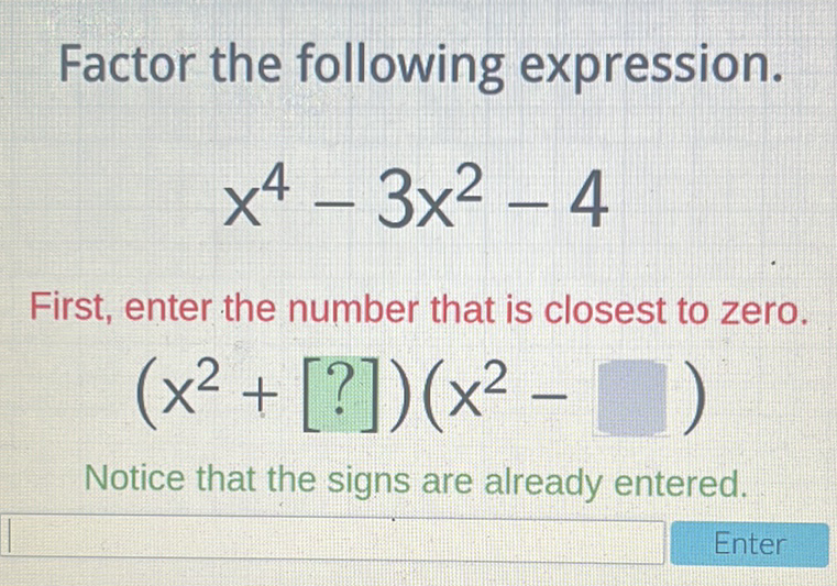 Factor the following expression.
\[
x^{4}-3 x^{2}-4
\]
First, enter the number that is closest to zero.
\[
\left(x^{2}+[?]\right)\left(x^{2}-\square\right)
\]
Notice that the signs are already entered