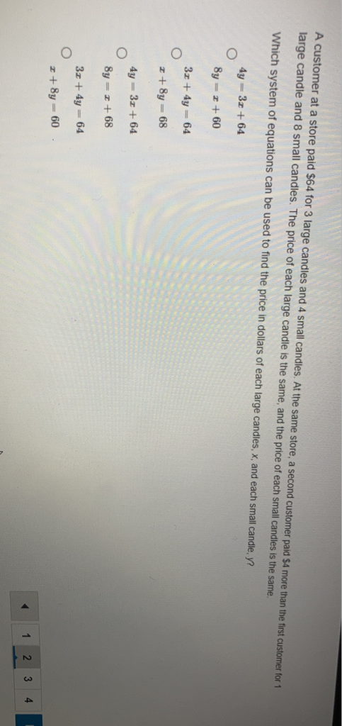 A customer at a store paid \( \$ 64 \) for 3 large candles and 4 small candles. At the same store, a second customer paid \( \$ 4 \) more than the first customer for 1 large candle and 8 small candles. The price of each large candle is the same, and the price of each small candles is the same.
Which system of equations can be used to find the price in dollars of each large candles, \( x \), and each small candle, \( y \) ?
\( 4 y=3 x+64 \) \( 8 y=x+60 \)
\( 3 x+4 y=64 \)
\( x+8 y=68 \)
\( 4 y=3 x+64 \)
\( 8 y=x+68 \)
\( 3 x+4 y=64 \)
\( x+8 y=60 \)