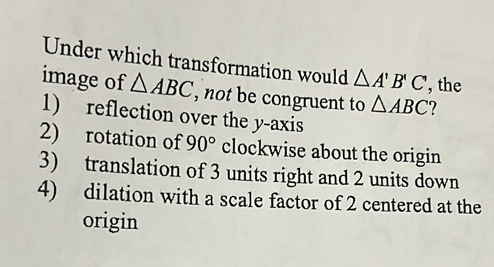 Under which transformation would \( \triangle A^{\prime} B^{\prime} C^{\prime} \), the image of \( \triangle A B C \), not be congruent to \( \triangle A B C \) ?
1) reflection over the \( y \)-axis
2) rotation of \( 90^{\circ} \) clockwise about the origin
3) translation of 3 units right and 2 units down
4) dilation with a scale factor of 2 centered at the origin