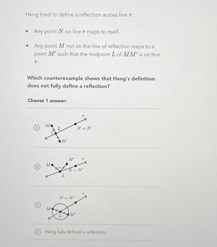 Heng tried to define a reflection across line \( r \).
- Any point \( N \) on line \( r \) maps to itself.
- Any point \( M \) not on the line of reflection maps to a point \( M^{\prime} \) such that the midpoint \( L \) of \( M M^{\prime} \) is on line \( r . \)

Which counterexample shows that Heng's definition does not fully define a reflection?
Choose 1 answer:
(A)
(B)
(c)
(D) Heng fully defined a reflection.