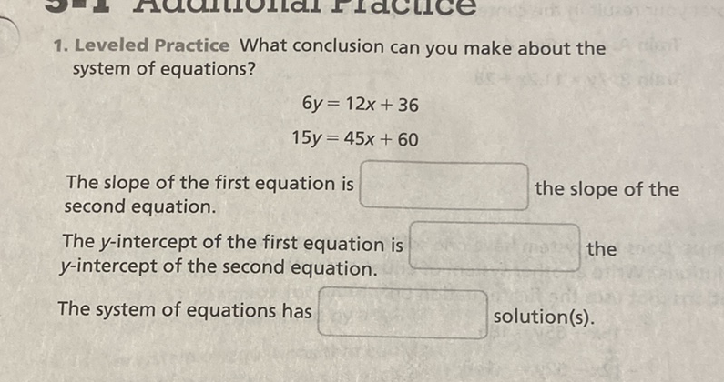 1. Leveled Practice What conclusion can you make about the system of equations?
\[
\begin{array}{r}
6 y=12 x+36 \\
15 y=45 x+60
\end{array}
\]
The slope of the first equation is second equation.
The \( y \)-intercept of the first equation is \( y \)-intercept of the second equation. the
The system of equations has solution(s).