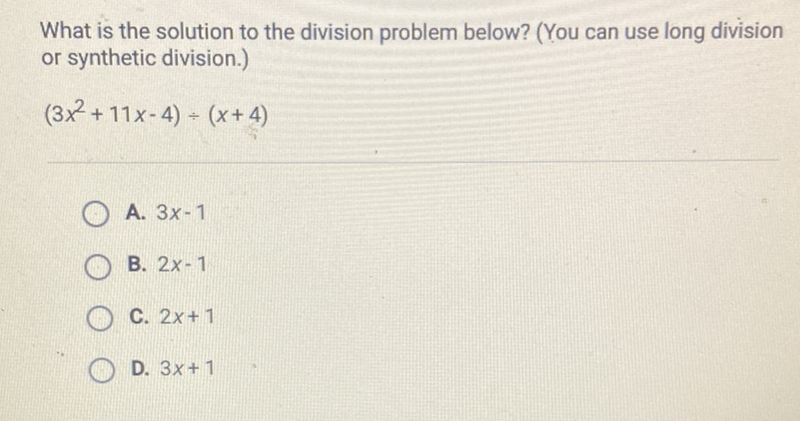 What is the solution to the division problem below? (You can use long division or synthetic division.)
\( \left(3 x^{2}+11 x-4\right) \div(x+4) \)
A. \( 3 x-1 \)
B. \( 2 x-1 \)
C. \( 2 x+1 \)
D. \( 3 x+1 \)