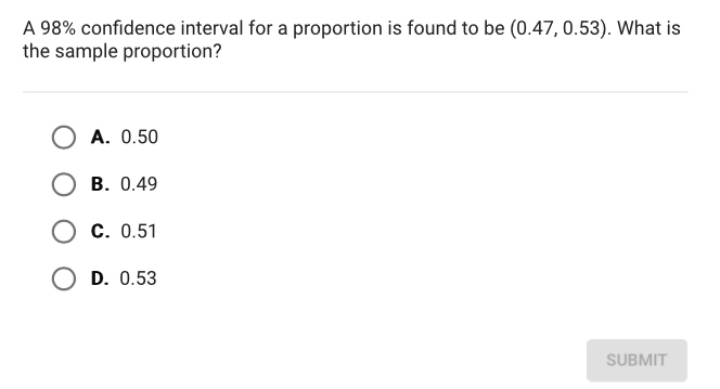 A \( 98 \% \) confidence interval for a proportion is found to be \( (0.47,0.53) \). What is the sample proportion?
A. \( 0.50 \)
B. \( 0.49 \)
C. \( 0.51 \)
D. \( 0.53 \)