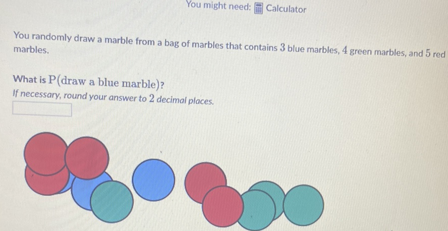 You might need: 雨 Calculator
You randomly draw a marble from a bag of marbles that contains 3 blue marbles, 4 green marbles, and 5 red marbles.
What is \( \mathrm{P} \) (draw a blue marble)?
If necessary, round your answer to 2 decimal places.