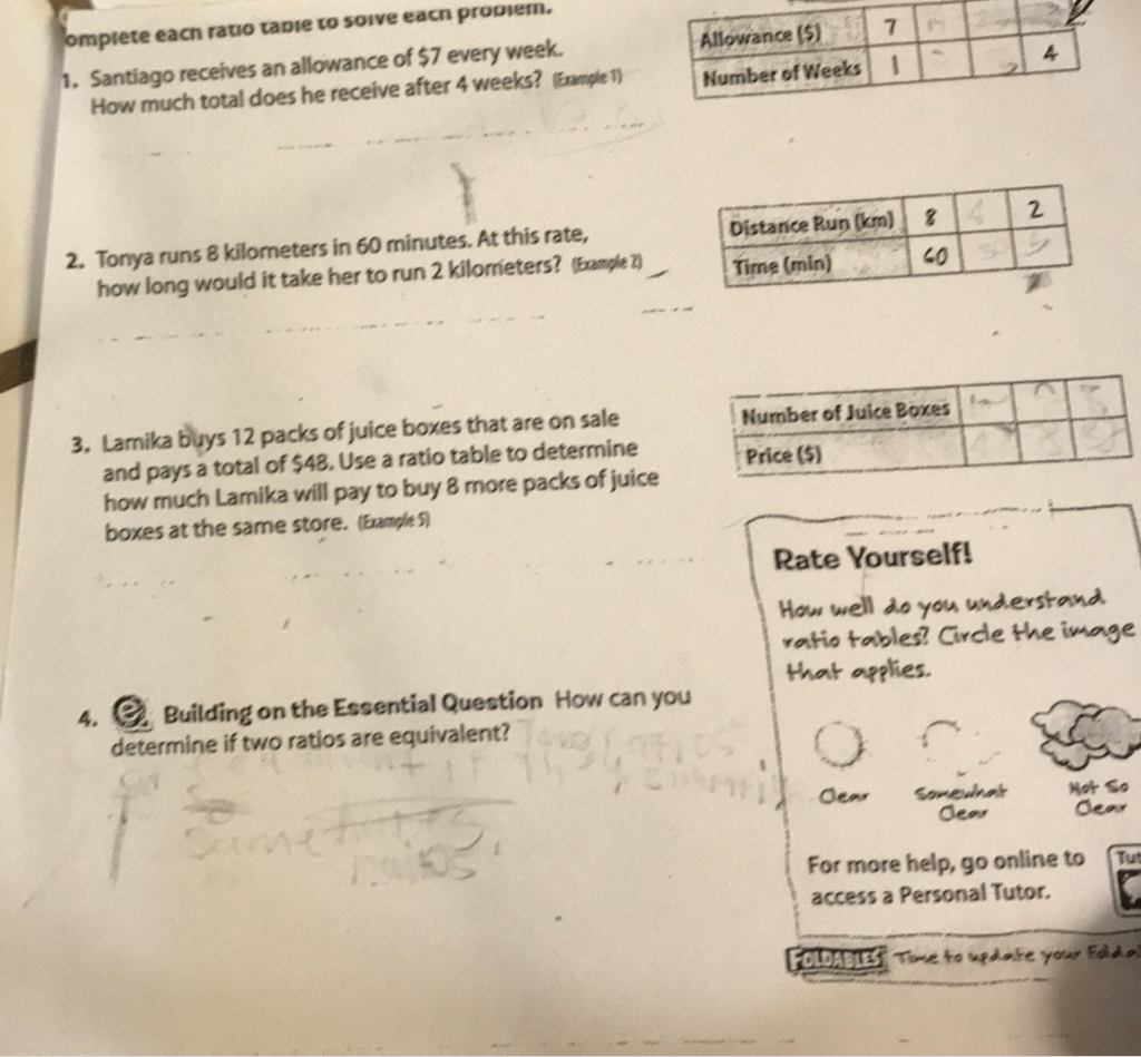 omptete eacn ratio tapre to soive eacn proouem.
1. Santiago receives an allowance of \( \$ 7 \) every week. How much total does he receive after 4 weeks? (fangle1)
\begin{tabular}{|l|l|l|l|l|}
\hline Allowance (5) & 7 & 1 & & 2 \\
\hline Humber of Vieeks & 1 & & & 4 \\
\hline
\end{tabular}
2. Tonya runs 8 kilometers in 60 minutes. At this rate, how long would it take her to run 2 kilometers? (5anple Z)
3. Lamika buys 12 packs of juice boxes that are on sale and pays a total of 548 . Use a ratio table to determine how much Lamika will pay to buy 8 more packs of juice boxes at the same store. (5amples)
4. Quilding on the Essential Question How can you determine if two ratios are equivalent?
\begin{tabular}{|l|l|l|l|}
\hline Humber of Juice Boxes & & & \\
\hline Price (5) & & & \\
\hline
\end{tabular}
Rate Yourself!
How well 20 you whderstand Price (\$)
vatio tables? Circle the image that applies.
For more help, go online to access a Personal Tutor.
\( \mathrm{~ [ ~ F o l D i s i s f ~ T} \)