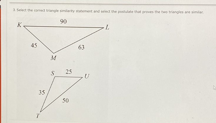 3. Select the correct triangle similarity statement and select the postulate that proves the two triangles are similar. \( L \)
45
\( M \)
\( \begin{array}{ll} & \\ S & 25\end{array} \)
35