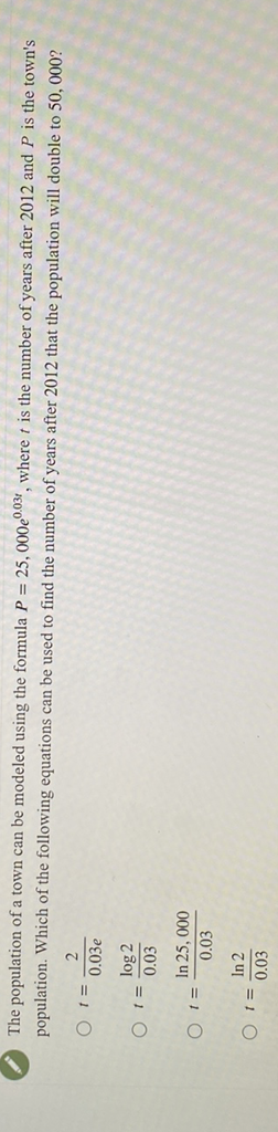 The population of a town can be modeled using the formula \( P=25,000 e^{0.03 t} \), where \( t \) is the number of years after 2012 and \( P \) is the town's population. Which of the following equations can be used to find the number of years after 2012 that the population will double to 50,000 ?
\( t=\frac{2}{0.03 e} \)
\( t=\frac{\log 2}{0.03} \)
\( t=\frac{\ln 25,000}{0.03} \)
\( t=\frac{\ln 2}{0.03} \)