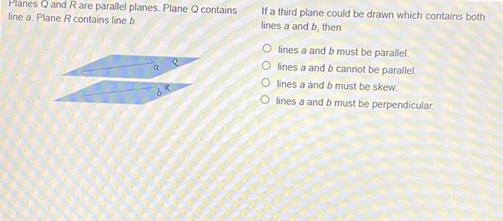 Planes \( Q \) and \( R \) are parallel planes. Plane \( Q \) contains line a. Plane \( R \) contains line \( b \).
If a third plane could be drawn which contains both lines \( a \) and \( b \), then
lines \( a \) and \( b \) must be parallel.
lines \( a \) and \( b \) cannot be parallel.
lines \( a \) and \( b \) must be skew.
lines \( a \) and \( b \) must be perpendicular.