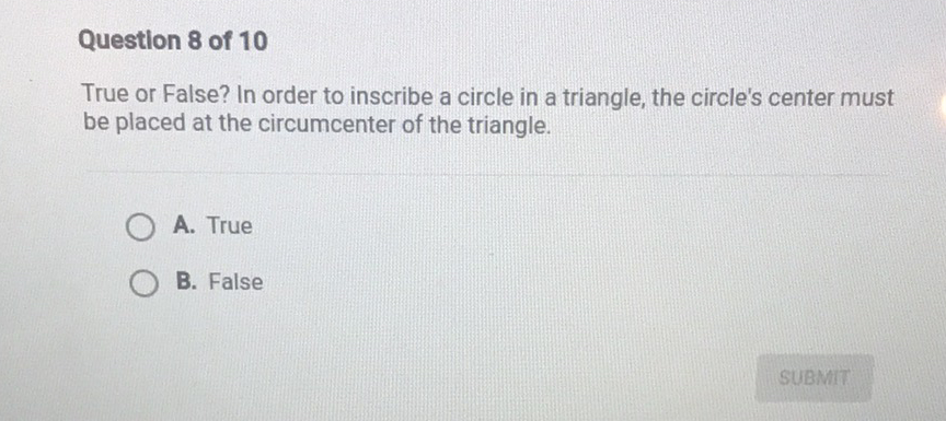 Question 8 of 10
True or False? In order to inscribe a circle in a triangle, the circle's center must be placed at the circumcenter of the triangle.
A. True
B. False