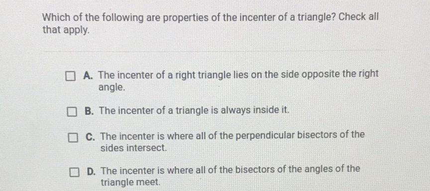 Which of the following are properties of the incenter of a triangle? Check all that apply.

A. The incenter of a right triangle lies on the side opposite the right angle.
B. The incenter of a triangle is always inside it.
C. The incenter is where all of the perpendicular bisectors of the sides intersect.

D. The incenter is where all of the bisectors of the angles of the triangle meet.