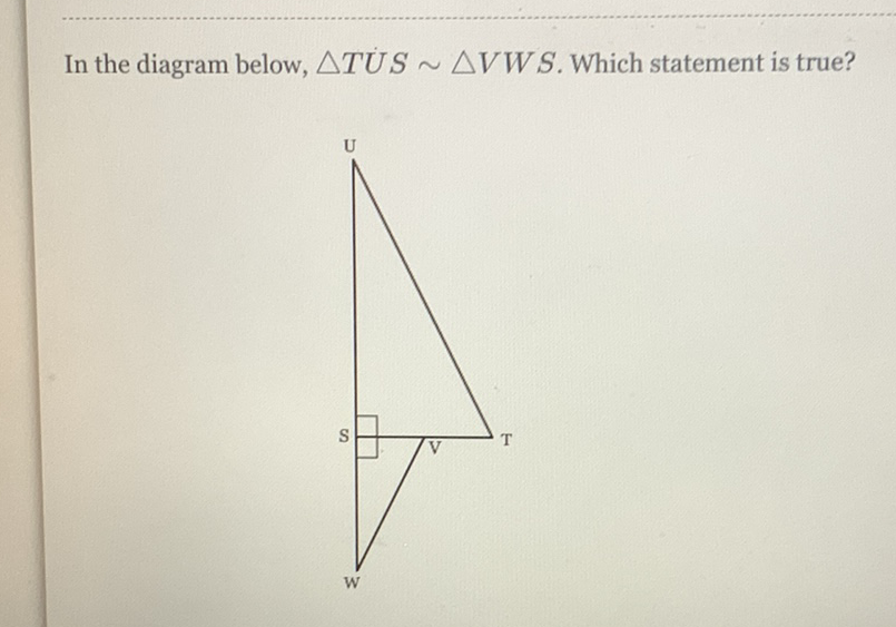 In the diagram below, \( \triangle T U S \sim \triangle V W S \). Which statement is true?