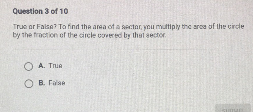 Question 3 of 10
True or False? To find the area of a sector, you multiply the area of the circle by the fraction of the circle covered by that sector.
A. True
B. False