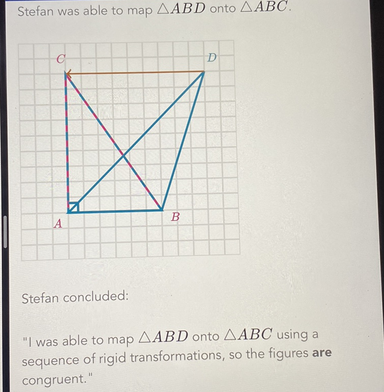 Stefan was able to map \( \triangle A B D \) onto \( \triangle A B C \).
Stefan concluded:
"I was able to map \( \triangle A B D \) onto \( \triangle A B C \) using a sequence of rigid transformations, so the figures are congruent."