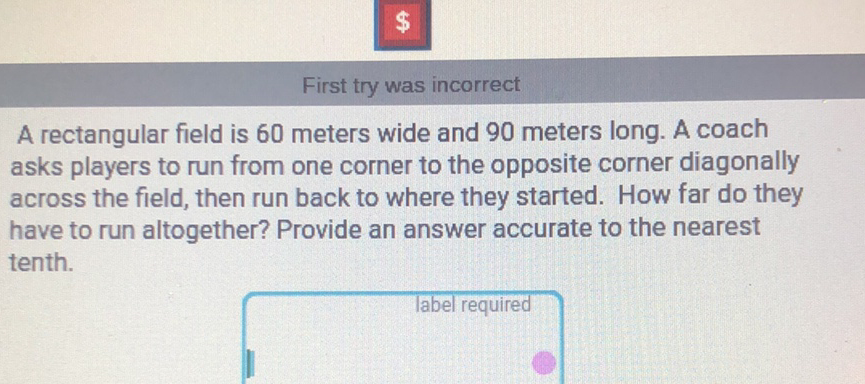 First try was incorrect
A rectangular field is 60 meters wide and 90 meters long. A coach asks players to run from one corner to the opposite corner diagonally across the field, then run back to where they started. How far do they have to run altogether? Provide an answer accurate to the nearest tenth.