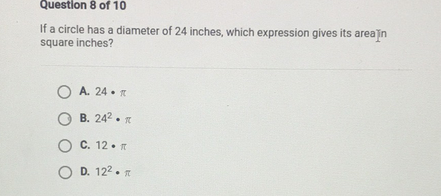 Question 8 of 10
If a circle has a diameter of 24 inches, which expression gives its arealin square inches?
A. \( 24 \cdot \pi \)
B. \( 24^{2} \cdot \pi \)
C. \( 12 \cdot \pi \)
D. \( 12^{2} \cdot \pi \)