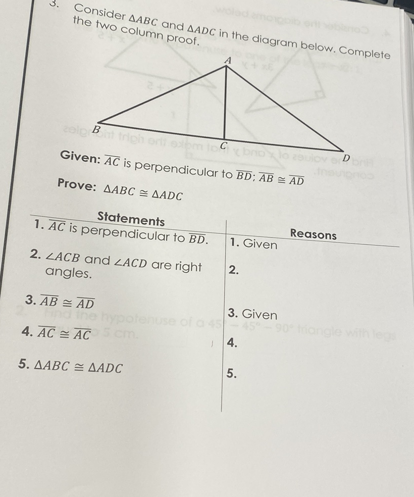 3. Consider \( \triangle A B C \) and \( \triangle A D C \) in the diagram below. Complete the two column proof.
Given: \( \overline{A C} \) is perpendicular to \( \overline{B D} ; \overline{A B} \cong \overline{A D} \)
Prove: \( \triangle A B C \cong \triangle A D C \)
Statements Reasons
1. \( \overline{A C} \) is perpendicular to \( \overline{B D} \).
1. Given
2. \( \angle A C B \) and \( \angle A C D \) are right
\( 2 . \) angles.
3. \( \overline{A B} \cong \overline{A D} \)
3. Given
4. \( \overline{A C} \cong \overline{A C} \)
\( 4 . \)
5. \( \triangle A B C \cong \triangle A D C \)
\( 5 . \)