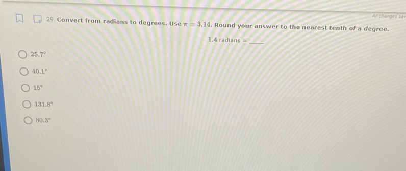 29. Convert from radians to degrees. Use \( \pi=3.14 \). Round your answer to the nearest tenth of a degree.
\( 1.4 \) radians =
\( 25.7^{\circ} \)
\( 40.1^{\circ} \)
\( 15^{\circ} \)
\( 131.8^{\circ} \)
\( 80.3^{\circ} \)