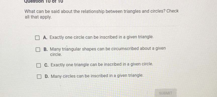 What can be said about the relationship between triangles and circles? Check all that apply.
A. Exactly one circle can be inscribed in a given triangle.
B. Many triangular shapes can be circumscribed about a given circle.
C. Exactly one triangle can be inscribed in a given circle.
D. Many circles can be inscribed in a given triangle.