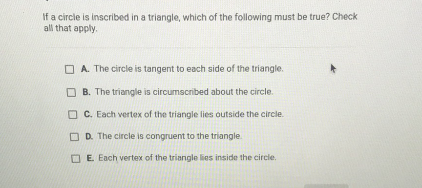 If a circle is inscribed in a triangle, which of the following must be true? Check all that apply.
A. The circle is tangent to each side of the triangle.
B. The triangle is circumscribed about the circle.
C. Each vertex of the triangle lies outside the circle.
D. The circle is congruent to the triangle.
E. Each vertex of the triangle lies inside the circle.