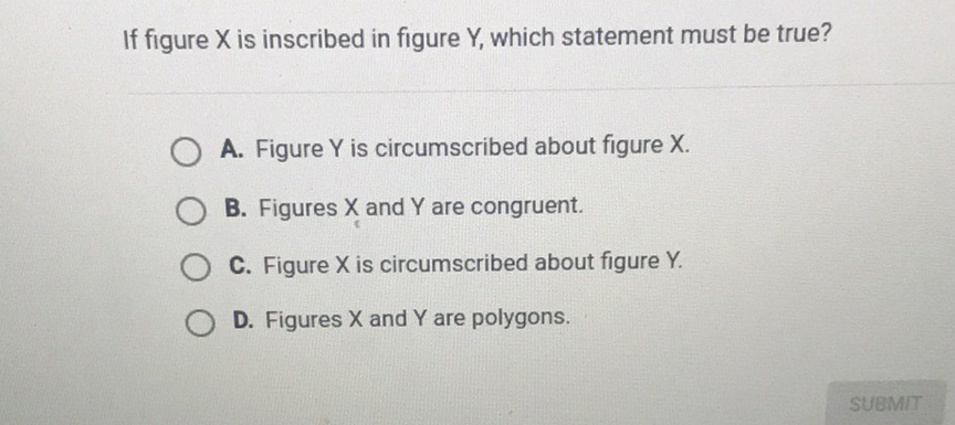 If figure \( X \) is inscribed in figure \( Y \), which statement must be true?
A. Figure \( Y \) is circumscribed about figure \( X \).
B. Figures \( X \) and \( Y \) are congruent.
C. Figure \( X \) is circumscribed about figure \( Y \).
D. Figures \( X \) and \( Y \) are polygons.