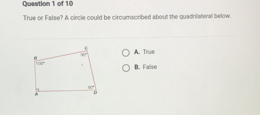 Question 1 of 10
True or False? A circle could be circumscribed about the quadrilateral below.
A. True
B. False