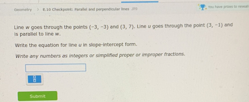 Geometry
E.10 Checkpoint: Parallel and perpendicular lines JR9
1. You have prizes to reveal
Line \( w \) goes through the points \( (-3,-3) \) and \( (3,7) \). Line \( u \) goes through the point \( (3,-1) \) and is parallel to line w.
Write the equation for line \( u \) in slope-intercept form.
Write any numbers as integers or simplified proper or improper fractions.
Submit