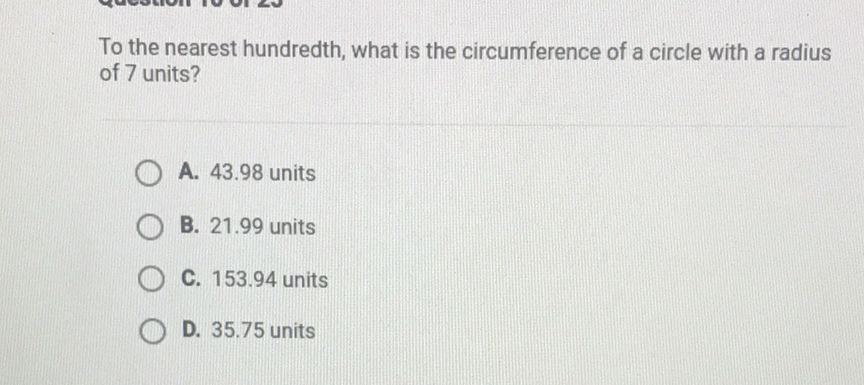 To the nearest hundredth, what is the circumference of a circle with a radius of 7 units?
A. \( 43.98 \) units
B. \( 21.99 \) units
C. \( 153.94 \) units
D. \( 35.75 \) units