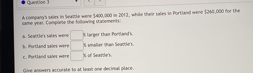 A company's sales in Seattle were \( \$ 400,000 \) in 2012 , while their sales in Portland were \( \$ 260,000 \) for the same year. Complete the following statements:
a. Seattle's sales were
b. Portland sales were \% larger than Portland's.
c. Portland sales were \% smaller than Seattle's.
Give answers accurate to at least one decimal place.