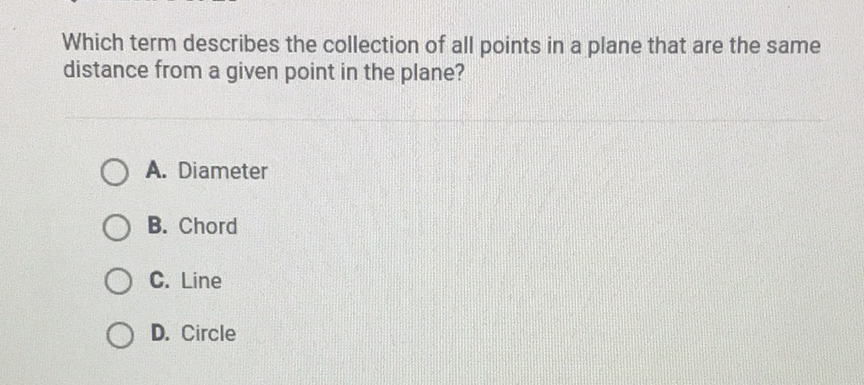 Which term describes the collection of all points in a plane that are the same distance from a given point in the plane?
A. Diameter
B. Chord
C. Line
D. Circle