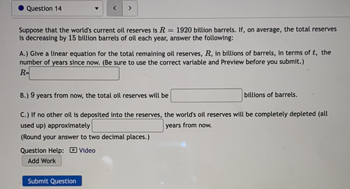 Question 14
Suppose that the world's current oil reserves is \( R=1920 \) billion barrels. If, on average, the total reserves is decreasing by 15 billion barrels of oil each year, answer the following:

A.) Give a linear equation for the total remaining oil reserves, \( R \), in billions of barrels, in terms of \( t \), the number of years since now. (Be sure to use the correct variable and Preview before you submit.)
\( R= \)
B.) 9 years from now, the total oil reserves will be billions of barrels.
C.) If no other oil is deposited into the reserves, the world's oil reserves will be completely depleted (all used up) approximately years from now.
(Round your answer to two decimal places.)
Question Help: \( \square \) Video
Add Work
Submit Question