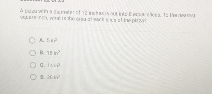 A pizza with a diameter of 12 inches is cut into 8 equal slices. To the nearest square inch, what is the area of each slice of the pizza?
A. \( 5 \mathrm{in}^{2} \)
B. \( 18 \mathrm{in}^{2} \)
C. \( 14 \mathrm{in}^{2} \)
D. \( 28 \mathrm{in}^{2} \)
