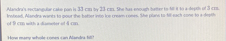 Alandra's rectangular cake pan is \( 33 \mathrm{~cm} \) by \( 23 \mathrm{~cm} \). She has enough batter to fill it to a depth of \( 3 \mathrm{~cm} \). Instead, Alandra wants to pour the batter into ice cream cones. She plans to fill each cone to a depth of \( 9 \mathrm{~cm} \) with a diameter of \( 4 \mathrm{~cm} \).
How many whole cones can Alandra fill?