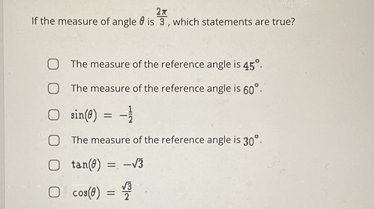 If the measure of angle \( \theta \) is \( \frac{2 \pi}{3} \), which statements are true?
The measure of the reference angle is \( 45^{\circ} \).
The measure of the reference angle is \( 60^{\circ} \).
\( \sin (\theta)=-\frac{1}{2} \)
The measure of the reference angle is \( 30^{\circ} \).
\( \tan (\theta)=-\sqrt{3} \)
\( \cos (\theta)=\frac{\sqrt{3}}{2} \)