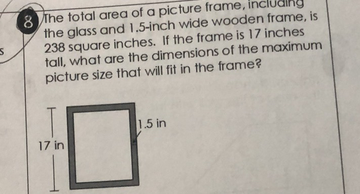 8 The total area of a picture frame, incluaing the glass and \( 1.5 \)-inch wide wooden frame, is 238 square inches. If the frame is 17 inches tall, what are the dimensions of the maximum picture size that will fit in the frame?