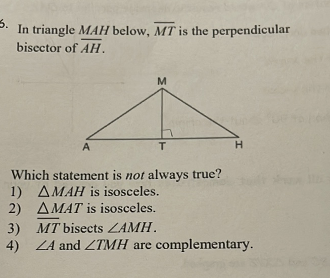 5. In triangle \( M A H \) below, \( \overline{M T} \) is the perpendicular bisector of \( \overline{A H} \).
Which statement is not always true?
1) \( \triangle M A H \) is isosceles.
2) \( \triangle M A T \) is isosceles.
3) \( \overline{M T} \) bisects \( \angle A M H \).
4) \( \angle A \) and \( \angle T M H \) are complementary.