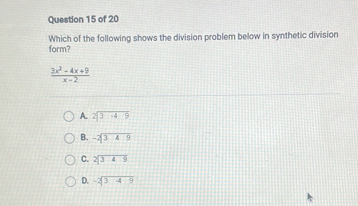 Question 15 of 20
Which of the following shows the division problem below in synthetic division form?
\[
\frac{3 x^{2}-4 x+9}{x-2}
\]
A. \( 2 \longdiv { 3 - 4 9 } \)
B. \( - 2 \longdiv { 3 4 9 } \)
C. \( 2 \longdiv { 3 4 9 } \)
D. \( - 2 \longdiv { 3 - 4 9 } \)