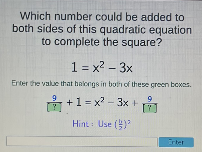 Which number could be added to both sides of this quadratic equation to complete the square?
\[
1=x^{2}-3 x
\]
Enter the value that belongs in both of these green boxes.
\[
\frac{9}{[?]}+1=x^{2}-3 x+\frac{9}{[?]}
\]
Hint: Use \( \left(\frac{b}{2}\right)^{2} \)