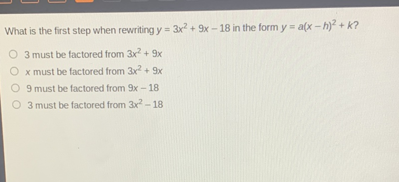 What is the first step when rewriting \( y=3 x^{2}+9 x-18 \) in the form \( y=a(x-h)^{2}+k ? \)
3 must be factored from \( 3 x^{2}+9 x \)
\( x \) must be factored from \( 3 x^{2}+9 x \)
9 must be factored from \( 9 x-18 \)
3 must be factored from \( 3 x^{2}-18 \)