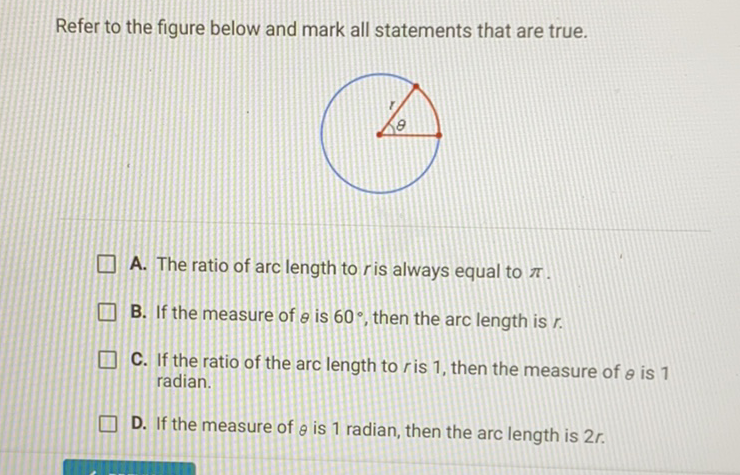 Refer to the figure below and mark all statements that are true.
A. The ratio of arc length to \( r \) is always equal to \( \pi \).
B. If the measure of \( \theta \) is \( 60^{\circ} \), then the arc length is \( r \).
C. If the ratio of the arc length to \( r \) is 1 , then the measure of \( \theta \) is 1 radian.
D. If the measure of \( \theta \) is 1 radian, then the arc length is \( 2 r \).